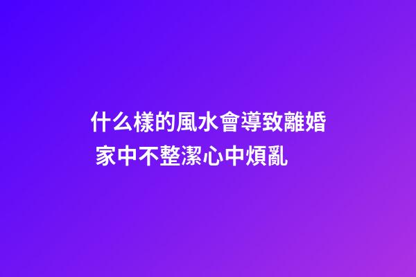 什么樣的風水會導致離婚 家中不整潔心中煩亂